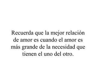 Recuerda que la mejor relación
 de amor es cuando el amor es
más grande de la necesidad que
     tienen el uno del otro.
 
