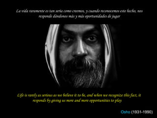 Life is rarely as serious as we believe it to be, and when we recognize this fact, it responds by giving us more and more opportunities to play  La vida raramente es tan seria como creemos, y cuando reconocemos este hecho, nos responde dándonos más y más oportunidades de jugar Osho   (1931-1990) 