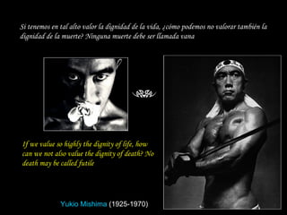 If we value so highly the dignity of life, how can we not also value the dignity of death? No death may be called futile   Si tenemos en tal alto valor la dignidad de la vida, ¿cómo podemos no valorar también la dignidad de la muerte? Ninguna muerte debe ser llamada vana Yukio Mishima   (1925-1970) 