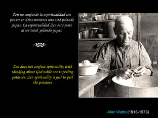 Zen does not confuse spirituality with thinking about God while one is peeling potatoes. Zen spirituality is just to peel the potatoes Zen no confunde la espiritualidad con pensar en Dios mientras uno está pelando papas. La espiritualidad Zen está justo al ser total  pelando papas  Alan Watts   (1915-1973) 