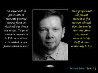 La mayoría de la gente trata el momento presente como si fuera un obstáculo que tienen que vencer. Ya que el momento presente es la Vida en sí misma, esta actitud es una forma insana de vivir Most people treat the present moment as if it were an obstacle that they need to overcome. Since the present moment is Life itself, it is an insane way to live Eckhart  Tolle  (1948 - // ) 