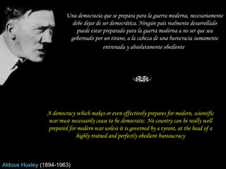 Una democracia que se prepara para la guerra moderna, necesariamente debe dejar de ser democrática. Ningún país realmente desarrollado puede estar preparado para la guerra moderna a no ser que sea gobernado por un tirano, a la cabeza de una burocracia sumamente entrenada y absolutamente obediente   A democracy which makes or even effectively prepares for modern, scientific war must necessarily cease to be democratic. No country can be really well prepared for modern war unless it is governed by a tyrant, at the head of a highly trained and perfectly obedient bureaucracy Aldous Huxley   (1894-1963)  