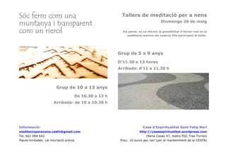 Sóc ferm com una
muntanya i transparent
com un rierol
Tallers de meditació per a nens
Diumenge 26 de maig
Als pares, se us ofereix la possibilitat d'iniciar-vos en la
meditació mentre els vostres fills participen al taller.
Grup de 5 a 9 anys
D'11.30 a 13 hores
Arribada: d'11 a 11.30 h
Grup de 10 a 13 anys
De 10.30 a 13 h
Arribada: de 10 a 10.30 h
Informació:
meditacioperanens.cesfn@gmail.com
Tel. 661 084 642
Places limitades: cal inscripció prèvia
Casa d’Espiritualitat Sant Felip Neri
http://casaespiritualitat.wordpress.com
(Nena Casas 47, metro FGC Tres Torres)
Preu: 10 euros per nen (per al manteniment de la CESFN)
 