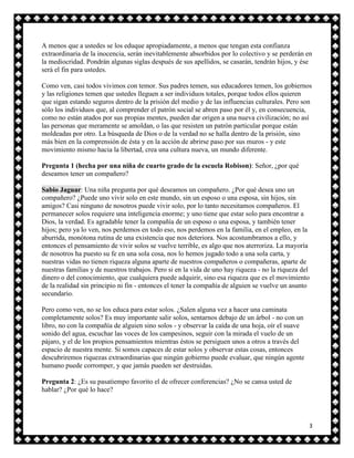 A menos que a ustedes se los eduque apropiadamente, a menos que tengan esta confianza
extraordinaria de la inocencia, serán inevitablemente absorbidos por lo colectivo y se perderán en
la mediocridad. Pondrán algunas siglas después de sus apellidos, se casarán, tendrán hijos, y ése
será el fin para ustedes.

Como ven, casi todos vivimos con temor. Sus padres temen, sus educadores temen, los gobiernos
y las religiones temen que ustedes lleguen a ser individuos totales, porque todos ellos quieren
que sigan estando seguros dentro de la prisión del medio y de las influencias culturales. Pero son
sólo los individuos que, al comprender el patrón social se abren paso por él y, en consecuencia,
como no están atados por sus propias mentes, pueden dar origen a una nueva civilización; no así
las personas que meramente se amoldan, o las que resisten un patrón particular porque están
moldeadas por otro. La búsqueda de Dios o de la verdad no se halla dentro de la prisión, sino
más bien en la comprensión de ésta y en la acción de abrirse paso por sus muros - y este
movimiento mismo hacia la libertad, crea una cultura nueva, un mundo diferente.

Pregunta 1 (hecha por una niña de cuarto grado de la escuela Robison): Señor, ¿por qué
deseamos tener un compañero?

Sabio Jaguar: Una niña pregunta por qué deseamos un compañero. ¿Por qué desea uno un
compañero? ¿Puede uno vivir solo en este mundo, sin un esposo o una esposa, sin hijos, sin
amigos? Casi ninguno de nosotros puede vivir solo, por lo tanto necesitamos compañeros. El
permanecer solos requiere una inteligencia enorme; y uno tiene que estar solo para encontrar a
Dios, la verdad. Es agradable tener la compañía de un esposo o una esposa, y también tener
hijos; pero ya lo ven, nos perdemos en todo eso, nos perdemos en la familia, en el empleo, en la
aburrida, monótona rutina de una existencia que nos deteriora. Nos acostumbramos a ello, y
entonces el pensamiento de vivir solos se vuelve terrible, es algo que nos aterroriza. La mayoría
de nosotros ha puesto su fe en una sola cosa, nos lo hemos jugado todo a una sola carta, y
nuestras vidas no tienen riqueza alguna aparte de nuestros compañeros o compañeras, aparte de
nuestras familias y de nuestros trabajos. Pero si en la vida de uno hay riqueza - no la riqueza del
dinero o del conocimiento, que cualquiera puede adquirir, sino esa riqueza que es el movimiento
de la realidad sin principio ni fin - entonces el tener la compañía de alguien se vuelve un asunto
secundario.

Pero como ven, no se los educa para estar solos. ¿Salen alguna vez a hacer una caminata
completamente solos? Es muy importante salir solos, sentarnos debajo de un árbol - no con un
libro, no con la compañía de alguien sino solos - y observar la caída de una hoja, oír el suave
sonido del agua, escuchar las voces de los campesinos, seguir con la mirada el vuelo de un
pájaro, y el de los propios pensamientos mientras éstos se persiguen unos a otros a través del
espacio de nuestra mente. Si somos capaces de estar solos y observar estas cosas, entonces
descubriremos riquezas extraordinarias que ningún gobierno puede evaluar, que ningún agente
humano puede corromper, y que jamás pueden ser destruidas.

Pregunta 2: ¿Es su pasatiempo favorito el de ofrecer conferencias? ¿No se cansa usted de
hablar? ¿Por qué lo hace?




                                                                                                  3
 