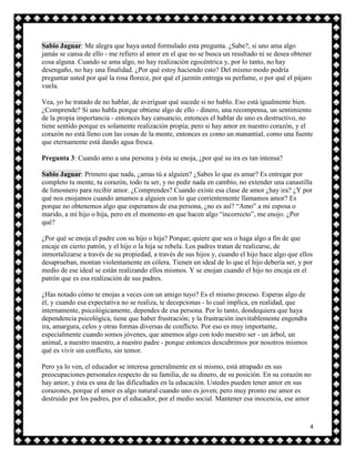 Sabio Jaguar: Me alegra que haya usted formulado esta pregunta. ¿Sabe?, si uno ama algo
jamás se cansa de ello - me refiero al amor en el que no se busca un resultado ni se desea obtener
cosa alguna. Cuando se ama algo, no hay realización egocéntrica y, por lo tanto, no hay
desengaño, no hay una finalidad. ¿Por qué estoy haciendo esto? Del mismo modo podría
preguntar usted por qué la rosa florece, por qué el jazmín entrega su perfume, o por qué el pájaro
vuela.

Vea, yo he tratado de no hablar, de averiguar qué sucede si no hablo. Eso está igualmente bien.
¿Comprende? Si uno habla porque obtiene algo de ello - dinero, una recompensa, un sentimiento
de la propia importancia - entonces hay cansancio, entonces el hablar de uno es destructivo, no
tiene sentido porque es solamente realización propia; pero si hay amor en nuestro corazón, y el
corazón no está lleno con las cosas de la mente, entonces es como un manantial, como una fuente
que eternamente está dando agua fresca.

Pregunta 3: Cuando amo a una persona y ésta se enoja, ¿por qué su ira es tan intensa?

Sabio Jaguar: Primero que nada, ¿amas tú a alguien? ¿Sabes lo que es amar? Es entregar por
completo tu mente, tu corazón, todo tu ser, y no pedir nada en cambio, no extender una canastilla
de limosnero para recibir amor. ¿Comprendes? Cuando existe esa clase de amor ¿hay ira? ¿Y por
qué nos enojamos cuando amamos a alguien con lo que corrientemente llamamos amor? Es
porque no obtenemos algo que esperamos de esa persona, ¿no es así? “Amo” a mi esposa o
marido, a mi hijo o hija, pero en el momento en que hacen algo “incorrecto”, me enojo. ¿Por
qué?

¿Por qué se enoja el padre con su hijo o hija? Porque; quiere que sea o haga algo a fin de que
encaje en cierto patrón, y el hijo o la hija se rebela. Los padres tratan de realizarse, de
inmortalizarse a través de su propiedad, a través de sus hijos y, cuando el hijo hace algo que ellos
desaprueban, montan violentamente en cólera. Tienen un ideal de lo que el hijo debería ser, y por
medio de ese ideal se están realizando ellos mismos. Y se enojan cuando el hijo no encaja en el
patrón que es esa realización de sus padres.

¿Has notado cómo te enojas a veces con un amigo tuyo? Es el mismo proceso. Esperas algo de
él, y cuando esa expectativa no se realiza, te decepcionas - lo cual implica, en realidad, que
internamente, psicológicamente, dependes de esa persona. Por lo tanto, dondequiera que haya
dependencia psicológica, tiene que haber frustración; y la frustración inevitablemente engendra
ira, amargura, celos y otras formas diversas de conflicto. Por eso es muy importante,
especialmente cuando somos jóvenes, que amemos algo con todo nuestro ser - un árbol, un
animal, a nuestro maestro, a nuestro padre - porque entonces descubrimos por nosotros mismos
qué es vivir sin conflicto, sin temor.

Pero ya lo ven, el educador se interesa generalmente en sí mismo, está atrapado en sus
preocupaciones personales respecto de su familia, de su dinero, de su posición. En su corazón no
hay amor, y ésta es una de las dificultades en la educación. Ustedes pueden tener amor en sus
corazones, porque el amor es algo natural cuando uno es joven; pero muy pronto ese amor es
destruido por los padres, por el educador, por el medio social. Mantener esa inocencia, ese amor



                                                                                                   4
 