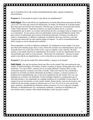 que es el perfume de la vida, resulta extraordinariamente arduo; requiere inteligencia,
discernimiento.

Pregunta 4: ¿Cómo puede la mente ir más allá de sus impedimentos?

Sabio Jaguar: Para ir más allá de sus impedimentos, la mente debe primero percatarse de ellos,
¿no es así? Uno tiene que conocer las limitaciones, los lindes, las fronteras de su propia mente;
pero muy pocos de nosotros las conocemos. Decimos que sí, pero ésa es una mera aseveración
verbal. Nunca decimos: “Aquí hay un barrera, un cautiverio dentro de mí, y necesito
comprenderlo; por lo tanto, voy a tomar conocimiento de ello, a averiguar cómo se origina y cuál
es su naturaleza”. Si uno conoce cuál es la enfermedad, existe una posibilidad de curarla. Pero
para conocer la enfermedad, para conocer la limitación particular, la barrera o la traba de la
mente y comprenderla, no debemos condenarla, no debemos decir que está bien o está mal.
Tenemos que observarla sin tener opinión alguna al respecto - lo cual es extraordinariamente
difícil, porque se nos ha educado para condenar.

Para comprender a un niño no debemos condenarlo. El condenarlo no tiene sentido. Uno tiene
que observarlo mientras juega, llora o come, observarlo en todos sus comportamientos; pero uno
no puede hacer esto si dice que el niño es feo, o que es estúpido o esto o aquello. De igual
manera, si uno puede observar los impedimentos de la mente, no sólo los superficiales sino los
más profundos que están en el inconsciente - observarlos sin condenarlos - entonces la mente
puede ir más allá de sus impedimentos; y este ir más allá es un movimiento hacia la verdad.

Pregunta 5: ¿Por qué ha creado Dios tantos hombres y mujeres en el mundo?

Sabio Jaguar: ¿Por qué da usted por hecho que Dios nos ha creado? Hay una explicación muy
simple: el instinto biológico. El instinto, el deseo, la pasión, la lujuria, forman parte de la vida. Si
usted dice: “La vida es Dios”, entonces ése es un asunto diferente. Entonces Dios es todo,
incluyendo la pasión, la lujuria, la envidia, el miedo. Todos estos factores han contribuido a
producir en el mundo un número abrumador de hombres y mujeres, y entonces tenemos el
problema de la superpoblación, que es una de las maldiciones de este mundo. Pero vea, este
problema no se resuelve tan fácilmente. Existen múltiples impulsos y compulsiones que el
individuo hereda y, sin comprender ese complejo problema en su totalidad, el mero tratar de
regular la tasa de nacimientos no tiene mucho sentido. Hemos hecho, cada uno de nosotros, una
confusión de este mundo, porque no sabemos qué es el vivir. El vivir no es esta cosa de mal
gusto, mediocre, disciplinada que llamamos nuestra existencia. El vivir es algo por completo
diferente; es abundantemente rico, eternamente cambiante, y mientras no entendamos ese
movimiento eterno, nuestras vidas estarán destinadas a tener muy poco sentido.




                                                                                                       5
 