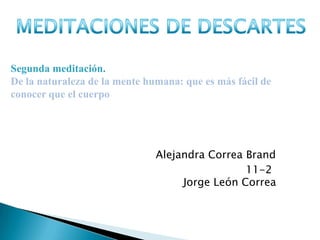 Segunda meditación.
De la naturaleza de la mente humana: que es más fácil de
conocer que el cuerpo




                               Alejandra Correa Brand
                                                11-2
                                    Jorge León Correa
 