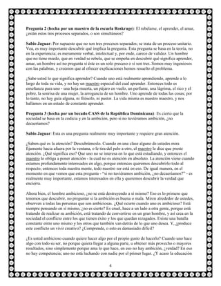 Pregunta 2 (hecha por un maestro de la escuela Roskruge): El rebelarse, el aprender, el amar,
¿están estos tres procesos separados, o son simultáneos?

Sabio Jaguar: Por supuesto que no son tres procesos separados; se trata de un proceso unitario.
Vea, es muy importante descubrir qué implica la pregunta. Esta pregunta se basa en la teoría, no
en la experiencia; es meramente verbal, intelectual y, por ende, carece de validez. Un hombre
que no tiene miedo, que en verdad se rebela, que se empeña en descubrir qué significa aprender,
amar, un hombre así no pregunta si éste es un solo proceso o si son tres. Somos muy ingeniosos
con las palabras, y creemos que al ofrecer explicaciones hemos resuelto el problema.

¿Sabe usted lo que significa aprender? Cuando uno está realmente aprendiendo, aprende a lo
largo de toda su vida, y no hay un maestro especial del cual aprender. Entonces todo es
enseñanza para uno - una hoja muerta, un pájaro en vuelo, un perfume, una lágrima, el rico y el
pobre, la sonrisa de una mujer, la arrogancia de un hombre. Uno aprende de todas las cosas; por
lo tanto, no hay guía alguna, ni filósofo, ni pastor. La vida misma es nuestro maestro, y nos
hallamos en un estado de constante aprender.

Pregunta 3 (hecha por un becado CASS de la República Dominicana): Es cierto que la
sociedad se basa en la codicia y en la ambición, pero si no tuviéramos ambición, ¿no
decaeríamos?

Sabio Jaguar: Esta es una pregunta realmente muy importante y requiere gran atención.

¿Saben qué es la atención? Descubrámoslo. Cuando en una clase alguno de ustedes mira
fijamente hacia afuera por la ventana, o le tira del pelo a otro, el maestro le dice que preste
atención. ¿Qué significa eso? Que uno no se interesa en lo que está estudiando, y entonces el
maestro lo obliga a poner atención - la cual no es atención en absoluto. La atención viene cuando
estamos profundamente interesados en algo, porque entonces queremos descubrirlo todo al
respecto; entonces toda nuestra mente, todo nuestro ser está en eso. De igual manera, en el
momento en que vemos que esta pregunta - “si no tuviéramos ambición, ¿no decaeríamos?” - es
realmente muy importante, estamos interesados en ella y queremos descubrir la verdad que
encierra.

Ahora bien, el hombre ambicioso, ¿no se está destruyendo a sí mismo? Eso es lo primero que
tenemos que descubrir, no preguntar si la ambición es buena o mala. Miren alrededor de ustedes,
observen a todas las personas que son ambiciosas. ¿Qué ocurre cuando uno es ambicioso? Está
siempre pensando en sí mismo, ¿no es cierto? Es cruel, hace a un lado a otra gente, porque está
tratando de realizar su ambición, está tratando de convertirse en un gran hombre, y así crea en la
sociedad el conflicto entre los que tienen éxito y los que quedan rezagados. Existe una batalla
constante entre uno mismo y los otros que también van detrás de lo que uno desea. Y, ¿produce
este conflicto un vivir creativo? ¿Comprende, o esto es demasiado difícil?

¿Es usted ambicioso cuando quiere hacer algo por el propio gusto de hacerlo? Cuando uno hace
algo con todo su ser, no porque quiera llegar a alguna parte, u obtener más provecho o mayores
resultados, sino simplemente porque ama lo que hace, en eso no hay ambición, ¿verdad? En eso
no hay competencia; uno no está luchando con nadie por el primer lugar. ¿Y acaso la educación

                                                4
 