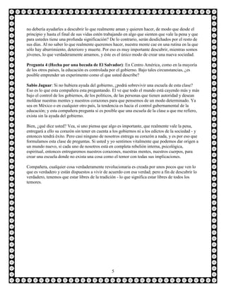 no debería ayudarles a descubrir lo que realmente aman y quieren hacer, de modo que desde el
principio y hasta el final de sus vidas estén trabajando en algo que sienten que vale la pena y que
para ustedes tiene una profunda significación? De lo contrario, serán desdichados por el resto de
sus días. Al no saber lo que realmente queremos hacer, nuestra mente cae en una rutina en la que
sólo hay aburrimiento, deterioro y muerte. Por eso es muy importante descubrir, mientras somos
jóvenes, lo que verdaderamente amamos, y éste es el único modo de crear una nueva sociedad.

Pregunta 4 (Hecha por una becada de El Salvador): En Centro América, como en la mayoría
de los otros países, la educación es controlada por el gobierno. Bajo tales circunstancias, ¿es
posible emprender un experimento como el que usted describe?

Sabio Jaguar: Si no hubiera ayuda del gobierno, ¿podrá sobrevivir una escuela de esta clase?
Eso es lo que esta compañera esta preguntando. El ve que todo el mundo está cayendo más y más
bajo el control de los gobiernos, de los políticos, de las personas que tienen autoridad y desean
moldear nuestras mentes y nuestros corazones para que pensemos de un modo determinado. Ya
sea en México o en cualquier otro país, la tendencia es hacia el control gubernamental de la
educación; y esta compañera pregunta si es posible que una escuela de la clase a que me refiero,
exista sin la ayuda del gobierno.

Bien, ¿qué dice usted? Vea, si uno piensa que algo es importante, que realmente vale la pena,
entregará a ello su corazón sin tener en cuenta a los gobiernos ni a los edictos de la sociedad - y
entonces tendrá éxito. Pero casi ninguno de nosotros entrega su corazón a nada, y es por eso que
formulamos esta clase de preguntas. Si usted y yo sentimos vitalmente que podemos dar origen a
un mundo nuevo, si cada uno de nosotros está en completa rebelión interna, psicológica,
espiritual, entonces entregaremos nuestros corazones, nuestras mentes, nuestros cuerpos, para
crear una escuela donde no exista una cosa como el temor con todas sus implicaciones.

Compañera, cualquier cosa verdaderamente revolucionaria es creada por unos pocos que ven lo
que es verdadero y están dispuestos a vivir de acuerdo con esa verdad; pero a fin de descubrir lo
verdadero, tenemos que estar libres de la tradición - lo que significa estar libres de todos los
temores.




                                                 5
 