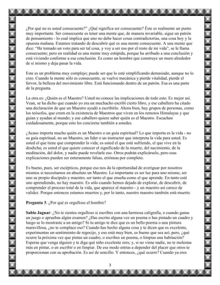 ¿Por qué no es usted consecuente?” ¿Qué significa ser consecuente? Éste es realmente un punto
muy importante. Ser consecuente es tener una mente que, de manera invariable, sigue un patrón
de pensamiento - lo cual implica que uno no debe hacer cosas contradictorias, una cosa hoy y la
opuesta mañana. Estamos tratando de descubrir qué es una mente consecuente. A una mente que
dice: “He tomado un voto para ser tal cosa, y voy a ser eso por el resto de mi vida”, se le llama
consecuente; pero en realidad es una mente muy estúpida, porque ha arribado a una conclusión y
está viviendo conforme a esa conclusión. Es como un hombre que construye un muro alrededor
de sí mismo y deja pasar la vida.

Este es un problema muy complejo; puede ser que lo esté simplificando demasiado, aunque no lo
creo. Cuando la mente sólo es consecuente, se vuelve mecánica y pierde vitalidad, pierde el
fervor, la belleza del movimiento libre. Está funcionando dentro de un patrón. Esa es una parte
de la pregunta.

La otra es: ¿Quién es el Maestro? Usted no conoce las implicaciones de todo esto. Es mejor así.
Vean, se ha dicho que cuando yo era un muchacho escribí cierto libro, y ese caballero ha citado
una declaración de que un Maestro ayudó a escribirlo. Ahora bien, hay grupos de personas, como
los teósofos, que creen en la existencia de Maestros que viven en los remotos Himalayas y que
guían y ayudan al mundo; y ese caballero quiere saber quién es el Maestro. Escuchen
cuidadosamente, porque esto les concierne también a ustedes.

¿Acaso importa mucho quién es un Maestro o un guía espiritual? Lo que importa es la vida - no
su guía espiritual, no un Maestro, un líder o un instructor que interpreta la vida para usted. Es
usted el que tiene que comprender la vida; es usted el que está sufriendo, el que vive en la
desdicha; es usted el que quiere conocer el significado de la muerte, del nacimiento, de la
meditación, del dolor, y nadie puede revelarle eso. Otros podrán explicárselo, pero esas
explicaciones pueden ser enteramente falsas, erróneas por completo.

Es bueno, pues, ser escépticos, porque eso nos da la oportunidad de averiguar por nosotros
mismos si necesitamos en absoluto un Maestro. Lo importante es ser luz para uno mismo, ser
uno su propio discípulo y maestro, ser tanto el que enseña como el que aprende. En tanto esté
uno aprendiendo, no hay maestro. Es sólo cuando hemos dejado de explorar, de descubrir, de
comprender el proceso total de la vida, que aparece el maestro - y un maestro así carece de
validez. Porque entonces estamos muertos y, por lo tanto, nuestro maestro también está muerto.

Pregunta 3: ¿Por qué es orgulloso el hombre?

Sabio Jaguar: ¿No te sientes orgulloso si escribes con una hermosa caligrafía, o cuando ganas
un juego o apruebas algún examen? ¿Has escrito alguna vez un poema o has pintado un cuadro y
luego se lo mostraste a un amigo? Si tu amigo te dice que es un bello poema o una pintura
maravillosa, ¿no te complace eso? Cuando has hecho alguna cosa y te dicen que es excelente,
experimentas un sentimiento de regocijo, y eso está muy bien, es bueno que sea así; pero, ¿qué
ocurre la próxima vez que pintas un cuadro, o escribes un poema, o limpias una habitación?
Esperas que venga alguien y te diga qué niño excelente eres; y, si no viene nadie, no te molestas
más en pintar, o en escribir o en limpiar. De ese modo entras a depender del placer que otros te
proporcionan con su aprobación. Es así de sencillo. Y entonces, ¿qué ocurre? Cuando ya eres

                                                3
 