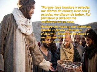 “Porque tuve hambre y ustedes
me dieron de comer; tuve sed y
ustedes me dieron de beber. Fui
forastero y ustedes me
recibieron en su casa.
Anduve sin ropas y me vistieron.
Estuve enfermo y fueron a
visitarme. Estuve en la cárcel y
me fueron a ver”.
(Mateo 25, 35-36)
 
