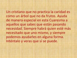 Un cristiano que no practica la caridad es
como un árbol que no da frutos. Ayuda
de manera especial en esta Cuaresma a
aquellos que sabes que están pasando
necesidad. Siempre habrá quien esté más
necesitado que uno mismo, y siempre
podemos ayudarles en alguna forma.
Inténtalo y veras que sí se puede.
 