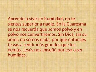 Aprende a vivir en humildad, no te
sientas superior a nadie. En la Cuaresma
se nos recuerda que somos polvo y en
polvo nos convertiremos. Sin Dios, sin su
amor, no somos nada, por qué entonces
te vas a sentir más grandes que los
demás. Jesús nos enseñó por eso a ser
humildes.
 
