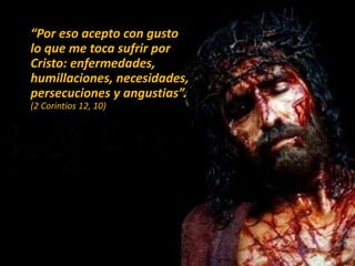 “Por eso acepto con gusto
lo que me toca sufrir por
Cristo: enfermedades,
humillaciones, necesidades,
persecuciones y angustias”.
(2 Corintios 12, 10)
 