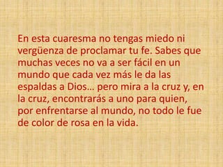 En esta cuaresma no tengas miedo ni
vergüenza de proclamar tu fe. Sabes que
muchas veces no va a ser fácil en un
mundo que cada vez más le da las
espaldas a Dios… pero mira a la cruz y, en
la cruz, encontrarás a uno para quien,
por enfrentarse al mundo, no todo le fue
de color de rosa en la vida.
 