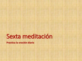 Sexta meditación
Practica la oración diaria
 