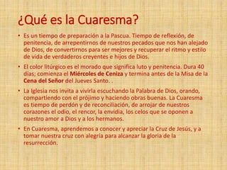 ¿Qué es la Cuaresma?
• Es un tiempo de preparación a la Pascua. Tiempo de reflexión, de
penitencia, de arrepentirnos de nuestros pecados que nos han alejado
de Dios, de convertirnos para ser mejores y recuperar el ritmo y estilo
de vida de verdaderos creyentes e hijos de Dios.
• El color litúrgico es el morado que significa luto y penitencia. Dura 40
días; comienza el Miércoles de Ceniza y termina antes de la Misa de la
Cena del Señor del Jueves Santo. .
• La Iglesia nos invita a vivirla escuchando la Palabra de Dios, orando,
compartiendo con el prójimo y haciendo obras buenas. La Cuaresma
es tiempo de perdón y de reconciliación, de arrojar de nuestros
corazones el odio, el rencor, la envidia, los celos que se oponen a
nuestro amor a Dios y a los hermanos.
• En Cuaresma, aprendemos a conocer y apreciar la Cruz de Jesús, y a
tomar nuestra cruz con alegría para alcanzar la gloria de la
resurrección.
 