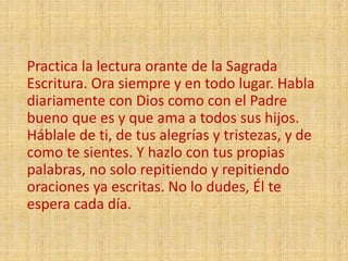 Practica la lectura orante de la Sagrada
Escritura. Ora siempre y en todo lugar. Habla
diariamente con Dios como con el Padre
bueno que es y que ama a todos sus hijos.
Háblale de ti, de tus alegrías y tristezas, y de
como te sientes. Y hazlo con tus propias
palabras, no solo repitiendo y repitiendo
oraciones ya escritas. No lo dudes, Él te
espera cada día.
 