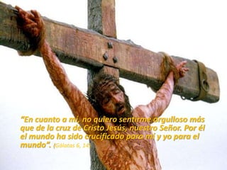 “En cuanto a mí, no quiero sentirme orgulloso más
que de la cruz de Cristo Jesús, nuestro Señor. Por él
el mundo ha sido crucificado para mí y yo para el
mundo”. (Gálatas 6, 14)
 