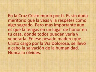 En la Cruz Cristo murió por ti. Es sin duda
meritorio que la veas y la respetes como
algo sagrado. Pero más importante aun
es que la tengas en un lugar de honor en
tu casa, donde todos puedan verla y
venerarla. En ese pesado madero que
Cristo cargó por la Vía Dolorosa, se llevó
a cabo la salvación de la humanidad.
Nunca lo olvides.
 