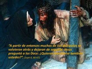 “A partir de entonces muchos de sus discípulos se
volvieron atrás y dejaron de seguirle. Jesús
preguntó a los Doce: ¿Quieren marcharse también
ustedes?”. (Juan 6, 66-67)
 