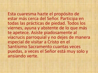 Esta cuaresma hazte el propósito de
estar más cerca del Señor. Participa en
todas las prácticas de piedad. Todos los
viernes, ayuna y abstente de lo que más
te apetece. Asiste piadosamente al
viacrucis parroquial y no dejes de manera
especial de visitar a Cristo en el
Santísimo Sacramento cuantas veces
puedas, a veces el Señor está muy solo y
ansiando verte.
 