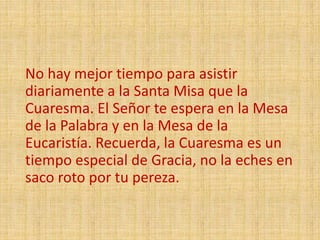 No hay mejor tiempo para asistir
diariamente a la Santa Misa que la
Cuaresma. El Señor te espera en la Mesa
de la Palabra y en la Mesa de la
Eucaristía. Recuerda, la Cuaresma es un
tiempo especial de Gracia, no la eches en
saco roto por tu pereza.
 