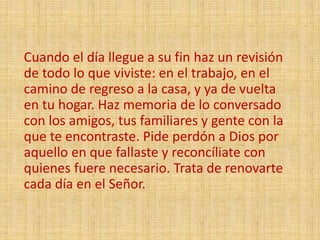 Cuando el día llegue a su fin haz un revisión
de todo lo que viviste: en el trabajo, en el
camino de regreso a la casa, y ya de vuelta
en tu hogar. Haz memoria de lo conversado
con los amigos, tus familiares y gente con la
que te encontraste. Pide perdón a Dios por
aquello en que fallaste y reconcíliate con
quienes fuere necesario. Trata de renovarte
cada día en el Señor.
 