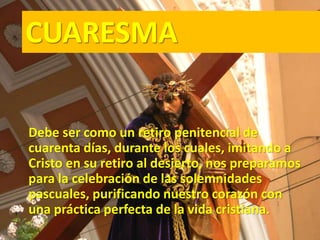 CUARESMA
Debe ser como un retiro penitencial de
cuarenta días, durante los cuales, imitando a
Cristo en su retiro al desierto, nos preparamos
para la celebración de las solemnidades
pascuales, purificando nuestro corazón con
una práctica perfecta de la vida cristiana.
 