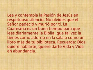 Lee y contempla la Pasión de Jesús en
respetuoso silencio. No olvides que el
Señor padeció y murió por ti. La
Cuaresma es un buen tiempo para que
leas diariamente la Biblia, que tal vez la
tienes como adorno en la sala o como un
libro más de tu biblioteca. Recuerda: Dios
quiere hablarte, quiere darte Vida y Vida
en abundancia.
 