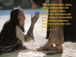 “Nos presentamos, pues,
como embajadores de
Cristo, como si Dios
mismo les exhortara por
nuestra boca. En nombre
de Cristo les rogamos:
¡déjense reconciliar con
Dios!”
(2 Corintios 5, 20)
 
