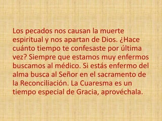 Los pecados nos causan la muerte
espiritual y nos apartan de Dios. ¿Hace
cuánto tiempo te confesaste por última
vez? Siempre que estamos muy enfermos
buscamos al médico. Si estás enfermo del
alma busca al Señor en el sacramento de
la Reconciliación. La Cuaresma es un
tiempo especial de Gracia, aprovéchala.
 
