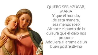 QUIERO SER AZÚCAR,
MARIA
Y que el mundo,
de esta manera,
sea menos soso
Alcance el punto de la
dulzura que el cielo nos
propone
Adquiera el aroma de un
buen postre divino
 