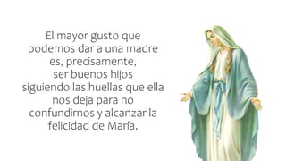 El mayor gusto que
podemos dar a una madre
es, precisamente,
ser buenos hijos
siguiendo las huellas que ella
nos deja para no
confundirnos y alcanzar la
felicidad de María.
 