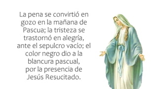 La pena se convirtió en
gozo en la mañana de
Pascua; la tristeza se
trastornó en alegría,
ante el sepulcro vacío; el
color negro dio a la
blancura pascual,
por la presencia de
Jesús Resucitado.
 