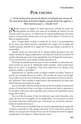 1º de diciembre

                         POR ENCIMA
 [...] Es la víctima de la pascua de Jehová, el cual pasó por encima de
las casas de los hijos de Israel en Egipto, cuando hirió a los egipcios, y
                   libró nuestras casas [...] Éxodo 12:27.

¡N       oche oscura en Egipto! El ángel destructor visitaba las casas; los
         primogénitos morirían, por causa de la rebeldía de Faraón. En este
mundo, nadie vive para sí. La inﬂuencia y la responsabilidad que ejercemos
tienen consecuencias; mucho más, en el caso de los líderes. Y Faraón era el
líder de aquella nación.
    Pero, el ángel había recibido la orden de no tocar a los primogénitos
de las casas cuyo dintel estuviese manchado con sangre. Era la sangre del
cordero pascual, símbolo de la sangre de Cristo que limpia el pecado de la
humanidad.
    Aquella noche era una noche de fe. ¿Quién podría garantizar que una
simple mancha de sangre podría librar a los hijos de Israel, de la muerte? El
pueblo solo tenía que creer. Creer signiﬁcaba vivir. El ángel destructor pasa-
ría por encima de las casas donde se había ejercido la fe.
    El tiempo ha pasado, pero las cosas no han cambiado. La salvación con-
tinúa siendo un acto de fe. Multitudes piden pruebas. “¿Qué puede hacer
Jesús en mi caso?”, se preguntan. “Hay otras soluciones a mi alcance, más
prácticas, viables y razonables”.
    Seguramente, sí. Aquella noche en Egipto también las había. Trancar la
puerta, por ejemplo. Forrar los techos y las paredes de metal, irse al lugar
más oculto, no sé; los seres humanos somos especialistas en buscar solucio-
nes “prácticas”. Pero cuando el ángel pasase, solo perdonaría las casas cuyo
dintel estuviese manchado de sangre.
    Esta es una ﬁgura del día ﬁnal de la historia de este mundo. Cuando Jesús
vuelva a la tierra para llevar a sus hijos y la destrucción ﬁnal se aproxime a
los hombres, solo serán salvos aquellos cuyo corazón esté manchado con la
sangre del Cordero.
    Hoy es el día de pensar el tipo de soluciones que estoy buscando. ¿Soy
capaz de creer en el evangelio, en su simplicidad y en su pureza? ¿O estoy
buscando soluciones soﬁsticadas que “convenzan” mi raciocinio acostum-
brado al mundo de las luces?
    No comiences tus actividades hoy, sin tener la seguridad que la sangre del
Cordero ya manchó tu vida, porque solo Jesús “es la víctima de la pascua de
Jehová, el cual pasó por encima de las casas de los hijos de Israel en Egipto,
cuando hirió a los egipcios, y libró nuestras casas”.
                                                                          341
 