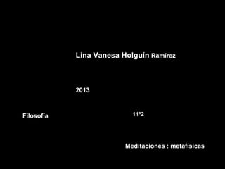 Lina Vanesa Holguín Ramírez



            2013



Filosofía                  11º2




                         Meditaciones : metafísicas
 