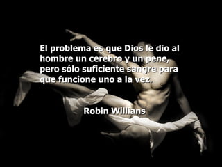 El problema es que Dios le dio al hombre un cerebro y un pene, pero sólo suficiente sangre para que funcione uno a la vez. Robin Willians 