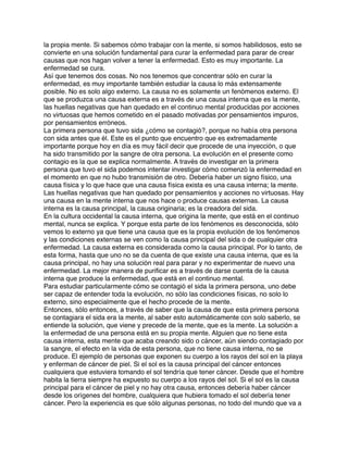 la propia mente. Si sabemos cómo trabajar con la mente, si somos habilidosos, esto se
convierte en una solución fundamental para curar la enfermedad para parar de crear
causas que nos hagan volver a tener la enfermedad. Esto es muy importante. La
enfermedad se cura.
Así que tenemos dos cosas. No nos tenemos que concentrar sólo en curar la
enfermedad, es muy importante también estudiar la causa lo más extensamente
posible. No es solo algo externo. La causa no es solamente un fenómenos externo. El
que se produzca una causa externa es a través de una causa interna que es la mente,
las huellas negativas que han quedado en el continuo mental producidas por acciones
no virtuosas que hemos cometido en el pasado motivadas por pensamientos impuros,
por pensamientos erróneos.
La primera persona que tuvo sida ¿cómo se contagió?, porque no había otra persona
con sida antes que él. Este es el punto que encuentro que es extremadamente
importante porque hoy en día es muy fácil decir que procede de una inyección, o que
ha sido transmitido por la sangre de otra persona. La evolución en el presente como
contagio es la que se explica normalmente. A través de investigar en la primera
persona que tuvo el sida podemos intentar investigar cómo comenzó la enfermedad en
el momento en que no hubo transmisión de otro. Debería haber un signo físico, una
causa física y lo que hace que una causa física exista es una causa interna; la mente.
Las huellas negativas que han quedado por pensamientos y acciones no virtuosas. Hay
una causa en la mente interna que nos hace o produce causas externas. La causa
interna es la causa principal, la causa originaria; es la creadora del sida.
En la cultura occidental la causa interna, que origina la mente, que está en el continuo
mental, nunca se explica. Y porque esta parte de los fenómenos es desconocida, sólo
vemos lo externo ya que tiene una causa que es la propia evolución de los fenómenos
y las condiciones externas se ven como la causa principal del sida o de cualquier otra
enfermedad. La causa externa es considerada como la causa principal. Por lo tanto, de
esta forma, hasta que uno no se da cuenta de que existe una causa interna, que es la
causa principal, no hay una solución real para parar y no experimentar de nuevo una
enfermedad. La mejor manera de puriﬁcar es a través de darse cuenta de la causa
interna que produce la enfermedad, que está en el continuo mental.
Para estudiar particularmente cómo se contagió el sida la primera persona, uno debe
ser capaz de entender toda la evolución, no sólo las condiciones físicas, no solo lo
externo, sino especialmente que el hecho procede de la mente.
Entonces, sólo entonces, a través de saber que la causa de que esta primera persona
se contagiara el sida era la mente, al saber esto automáticamente con solo saberlo, se
entiende la solución, que viene y precede de la mente, que es la mente. La solución a
la enfermedad de una persona está en su propia mente. Alguien que no tiene esta
causa interna, esta mente que acaba creando sido o cáncer, aún siendo contagiado por
la sangre, el efecto en la vida de esta persona, que no tiene causa interna, no se
produce. El ejemplo de personas que exponen su cuerpo a los rayos del sol en la playa
y enferman de cáncer de piel. Si el sol es la causa principal del cáncer entonces
cualquiera que estuviera tomando el sol tendría que tener cáncer. Desde que el hombre
habita la tierra siempre ha expuesto su cuerpo a los rayos del sol. Si el sol es la causa
principal para el cáncer de piel y no hay otra causa, entonces debería haber cáncer
desde los orígenes del hombre, cualquiera que hubiera tomado el sol debería tener
cáncer. Pero la experiencia es que sólo algunas personas, no todo del mundo que va a
 