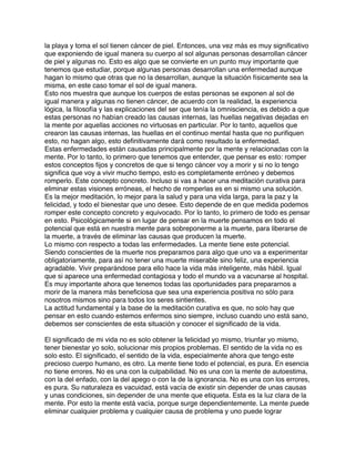 la playa y toma el sol tienen cáncer de piel. Entonces, una vez más es muy signiﬁcativo
que exponiendo de igual manera su cuerpo al sol algunas personas desarrollan cáncer
de piel y algunas no. Esto es algo que se convierte en un punto muy importante que
tenemos que estudiar, porque algunas personas desarrollan una enfermedad aunque
hagan lo mismo que otras que no la desarrollan, aunque la situación físicamente sea la
misma, en este caso tomar el sol de igual manera.
Esto nos muestra que aunque los cuerpos de estas personas se exponen al sol de
igual manera y algunas no tienen cáncer, de acuerdo con la realidad, la experiencia
lógica, la ﬁlosofía y las explicaciones del ser que tenía la omnisciencia, es debido a que
estas personas no habían creado las causas internas, las huellas negativas dejadas en
la mente por aquellas acciones no virtuosas en particular. Por lo tanto, aquellos que
crearon las causas internas, las huellas en el continuo mental hasta que no puriﬁquen
esto, no hagan algo, esto deﬁnitivamente dará como resultado la enfermedad.
Estas enfermedades están causadas principalmente por la mente y relacionadas con la
mente. Por lo tanto, lo primero que tenemos que entender, que pensar es esto: romper
estos conceptos ﬁjos y concretos de que si tengo cáncer voy a morir y si no lo tengo
signiﬁca que voy a vivir mucho tiempo, esto es completamente erróneo y debemos
romperlo. Este concepto concreto. Incluso si vas a hacer una meditación curativa para
eliminar estas visiones erróneas, el hecho de romperlas es en si mismo una solución.
Es la mejor meditación, lo mejor para la salud y para una vida larga, para la paz y la
felicidad, y todo el bienestar que uno desee. Esto depende de en que medida podemos
romper este concepto concreto y equivocado. Por lo tanto, lo primero de todo es pensar
en esto. Psicológicamente si en lugar de pensar en la muerte pensamos en todo el
potencial que está en nuestra mente para sobreponerme a la muerte, para liberarse de
la muerte, a través de eliminar las causas que producen la muerte.
Lo mismo con respecto a todas las enfermedades. La mente tiene este potencial.
Siendo conscientes de la muerte nos preparamos para algo que uno va a experimentar
obligatoriamente, para así no tener una muerte miserable sino feliz, una experiencia
agradable. Vivir preparándose para ello hace la vida más inteligente, más hábil. Igual
que si aparece una enfermedad contagiosa y todo el mundo va a vacunarse al hospital.
Es muy importante ahora que tenemos todas las oportunidades para prepararnos a
morir de la manera más beneﬁciosa que sea una experiencia positiva no sólo para
nosotros mismos sino para todos los seres sintientes.
La actitud fundamental y la base de la meditación curativa es que, no solo hay que
pensar en esto cuando estemos enfermos sino siempre, incluso cuando uno está sano,
debemos ser conscientes de esta situación y conocer el signiﬁcado de la vida.
El signiﬁcado de mi vida no es solo obtener la felicidad yo mismo, triunfar yo mismo,
tener bienestar yo solo, solucionar mis propios problemas. El sentido de la vida no es
solo esto. El signiﬁcado, el sentido de la vida, especialmente ahora que tengo este
precioso cuerpo humano, es otro. La mente tiene todo el potencial, es pura. En esencia
no tiene errores. No es una con la culpabilidad. No es una con la mente de autoestima,
con la del enfado, con la del apego o con la de la ignorancia. No es una con los errores,
es pura. Su naturaleza es vacuidad, está vacía de existir sin depender de unas causas
y unas condiciones, sin depender de una mente que etiqueta. Esta es la luz clara de la
mente. Por esto la mente está vacía, porque surge dependientemente. La mente puede
eliminar cualquier problema y cualquier causa de problema y uno puede lograr
 