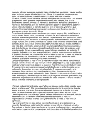 cualquier felicidad que desee, cualquier paz o felicidad que uno desee y causar que los
seres sintientes tengan felicidad temporal y última. Uno puede ser causa para que
todos los seres sintientes lo puedan lograr. La mente tiene este potencial.
Por estas razones uno no tiene que sentirse desesperanzado o deprimido. Uno no tiene
que pensar o sentir que tiene un problema concreto para siempre, que lo va a
experimentar siempre. Debido a la naturaleza de la mente de la clara luz tenemos la
naturaleza de la libertad. Con los métodos correctos podemos desarrollarla, podemos
utilizar esta naturaleza de la clara luz que tiene todo el potencial, y tenemos que
utilizarla. Entonces todos los problemas son puriﬁcados, nos liberamos de ellos y
alcanzamos una paz temporal y última.
Como base de todo esto tenemos este precioso cuerpo humano. Hay tanta libertad y
oportunidades, tantas cosas buenas que podemos dar a todos los seres sintientes a
través de tener esta oportunidad, esta libertad... especialmente esta oportunidad y esta
increíble libertad para desarrollar la mente por medio de haber obtenido este precioso
cuerpo humano. Por lo tanto, podemos dar a otros seres sintientes tanta felicidad, tanto
bienestar, tanta paz, porque tenemos esta oportunidad de disfrutar de esta libertad de
esta vida. Eso en sí mismo se convierte en una razón para hacernos responsables no
solo de la familia, de los amigos, sino del mundo entero, de todos los seres que viven
en este mundo. Somos responsables de causar felicidad a cualquier ser sintiente. El
propósito de la vida no es solo obtener felicidad y resolver nuestros propios problemas,
el propósito de la vida, de nuestra vida, es el de liberar a cada ser, a todos los seres de
los problemas y del sufrimientos, y causar la felicidad y la paz a todos los seres
sintientes que quieren felicidad y no quieren sufrimiento.
Conocer el sentido de la vida es vivir la vida cotidiana con esta actitud, pensando que
tiene un sentido, decirse “mi vida tiene un sentido”. El sentido de la vida es esta actitud
y esto es fundamental. Es la base de la curación. Y sentir la responsabilidad universal.
Si nuestra mente se muestra compasiva hacia todos los seres sintientes cada ser no
recibe daño de nosotros sino que recibe beneﬁcio. Si no genero compasión, si la
naturaleza de mi mente no es compasiva sino egoísta y tiene pensamientos de
autoestima todos los seres reciben daño de mí, directa o indirectamente. Que todos los
seres reciban paz y felicidad depende de lo que yo haga con mi mente, por lo tanto, soy
totalmente responsable de la felicidad de todos los seres sintientes. Y ahora, con esta
actitud podemos entender cual es el propósito.
¿Por qué es tan importante estar sano? ¿Por qué se pone tanto énfasis en estar sano,
a tener una larga vida? Sólo con esta actitud puedes entender la importancia de estar
sano y tener una vida larga. Que no es sólo para ti, tus amigos, tu familia sino para
todos los seres sintientes que no quieren problemas, que quieren felicidad y paz.
La razón para tener una vida larga y estar sano se convierte en una actitud de disfrute
de la misma vida. Si la mente toma esta actitud del sentido de la vida y la
responsabilidad universal estando sano y también si no lo estás, la vida tiene un
signiﬁcado.
Hay un gran disfrute con esta actitud especial; la vida es de gran satisfacción y
contento. Sabes lo que estás haciendo, trabajas en una oﬁcina o haciendo un retiro.
Sea cual sea el tipo de trabajo que hagas se convierte en algo muy claro y sabes lo que
estás haciendo porque el ﬁn que persigues está claro; obtener la felicidad para los otros
 