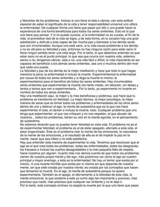 y liberarles de los problemas. Incluso si uno tiene el sida o cáncer, con esta actitud
especial de saber el signiﬁcado de la vida y tener responsabilidad universal uno utiliza
la enfermedad. De cualquier forma uno tiene que pasar por ello y uno puede hacer la
experiencia de una forma beneﬁciosa para todos los seres sintientes. Esto es lo que
uno tiene que pensar. Y si no puede curarse, si la enfermedad no es curada, el ﬁn de la
vida, el pronóstico real de la vida se logra, y de esta forma, en tu corazón hay una gran
satisfacción y disfrute y eres capaz de dar mucha paz y bienestar a los demás seres
que son innumerables. Aunque uno esté sano, si tu vida causa problemas a los demás
y no es útil para su felicidad y paz, entonces no hay ninguna razón para estar sano ni
tiene ningún sentido tener una vida larga. Por lo tanto, lo que debemos entender es que
estar sano no es el punto principal, lo que sea que ocurra con nuestra vida, estemos
sanos o no, tengamos cáncer, sida o no, una vida fácil o difícil, lo más importante es ser
capaces de beneﬁciar a los demás seres sintientes, sea uno o muchos dentro del nivel
que cada uno pueda.
La felicidad y paz de los demás es la mejor meditación y hace que todo lo que hagas
merezca la pena; la enfermedad e incluso la muerte. Experimentamos la enfermedad
por causa de todos los seres sintientes y si llega la muerte lo mismo; la
experimentamos para el beneﬁcio de todos los seres sintientes. Hay innumerables
seres sintientes que experimentan la muerte con tanto miedo, sin elección, sin deseo y
tantos y tantos que van a experimentarla... Por lo tanto, yo experimento mi muerte en
nombre de todos los seres sintientes.
Hay una meditación aquí, la mejor y la más beneﬁciosa y poderosa, que hace que tu
problema se transforme en felicidad. La mejor técnica, la mejor psicología, la mejor
manera de sanar que es tomar todos los problemas y enfermedades de los otros seres
dentro de uno y destruir el ego, la mente de autoestima que es la que nos hace
experimentar el sida, el cáncer e incluso la muerte, todo. Cualquier problema que uno
tenga que experimentar; el que nos critiquen y no nos respeten, el que abusen de
nosotros... todos los problemas, tienen su raíz en la mente egoísta, en el pensamiento
de autoestima.
No estamos diciendo que no puedas tener felicidad en esta vida. El problema no es el
de experimentar felicidad, el problema es el de estar apegado, aferrado a esta vida, el
estar enganchado. Este es el problema real; la mente de las emociones, la naturaleza
de la mente de las emociones, y el resultado de ella es el de impedir la paz en la
mente, hacer que sea infeliz y no esté satisfecha.
Hay que entender esta manera de experimentar la vida. Tenemos que reconocer que el
ego es el que crea todos los problemas, todas las enfermedades, todas las desgracias,
los fracasos e incluso los sueños desagradables o la más pequeña falta de respeto
hacia nosotros por alguien. Cuanto más nos demos cuenta de que todos los problemas
vienen de nuestra propia mente y del ego, más podremos ver cómo el ego es nuestro
principal y mayor enemigo, y ésta es la enfermedad. No hay un temor que exista por sí
mismo, ni una muerte horrible que exista por sí misma sin que dependa de nuestra
mente, sin que esté creada por nuestra mente; es creada por los conceptos que hacen
que temamos la muerte. Es el ego, la mente de autoestima porque no quiere
experimentarla. También es el apego, el aferramiento a la felicidad de esta vida, la
mente emocional, la que sostiene a este yo como algo tan importante y precioso, más
precioso que nadie, más precioso que cualquier ser sintiente y no le deja ir.
Por lo tanto, este concepto erróneo no acepta la muerte por la que uno tiene que pasar
 