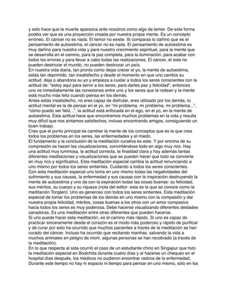 y esto hace que la muerte aparezca ante nosotros como algo de temer. De esta forma
podéis ver que es una proyección creada por nuestra propia mente. Es un concepto
erróneo. El cáncer no es nada. El temor no existe. Si comparas lo dañino que es el
pensamiento de autoestima, el cáncer no es nada. El pensamiento de autoestima es
muy dañino para nuestra vida y para nuestro crecimiento espiritual, para la mente que
se desarrolla en el camino, para la paz completa, para la iluminación, para acabar con
todos los errores y para llevar a cabo todas las realizaciones. El cáncer, el sida no
pueden destrozar el mundo, no pueden destrozar un país.
En nuestra vida diaria, tan pronto como dejas crecer el yo, la mente de autoestima,
estás tan deprimido, tan insatisfecho y desde el momento en que uno cambia su
actitud, deja o abandona su yo y empieza a cuidar a todos los seres conscientes con la
actitud de: “estoy aquí para servir a los seres, para darles paz y felicidad”, entonces
uno ve inmediatamente las conexiones entre uno y los seres que le rodean y la mente
está mucho más feliz cuando piensa en los demás.
Antes estás insatisfecho, no eres capaz de disfrutar, eres utilizado por los demás, tu
actitud mental es la de pensar en el yo, en “mi problema, mi problema, mi problema...”,
“cómo puedo ser feliz...”, la actitud está enfocada en el ego, en el yo, en la mente de
autoestima. Esta actitud hace que encontremos muchos problemas en la vida y resulta
muy difícil que nos sintamos satisfechos, incluso encontrando amigos, consiguiendo un
buen trabajo.
Creo que el punto principal es cambiar la mente de los conceptos que es la que crea
todos los problemas en los seres, las enfermedades y el miedo.
El fundamento y la conclusión de la meditación curativa es este. Y por encima de su
compresión se hacen las visualizaciones, convirtiéndose todo en algo muy rico. Hay
una actitud muy luminosa, la actitud correcta, la ﬁnalidad clara y hay además tantas
diferentes meditaciones y visualizaciones que se pueden hacer que todo se convierte
en muy rico y signiﬁcativo. Esta meditación especial cambia la actitud renunciando a
uno mismo por todos los seres sintientes. Cuidando a todos los seres conscientes.
Con esta meditación especial uno toma en uno mismo todas las negatividades del
sufrimiento y sus causas, la enfermedad y sus causas con la inspiración destruyendo la
mente de autoestima y uno da con la expiración todas las cosas buenas: su felicidad,
sus méritos, su cuerpo y su riqueza (nota del editor: esta es la que se conoce como la
meditación Tonglen). Uno es generoso con todos los seres sintientes. Esta meditación
especial de tomar los problemas de los demás en uno mismo con la compasión y dar
nuestra propia felicidad, méritos, cosas buenas a los otros con un amor compasivo
hacia todos los seres es muy poderosa. Debe hacerse visualizando diferentes deidades
sanadoras. Es una meditación entre otras diferentes que pueden hacerse.
Si uno puede hacer esta meditación, es el camino más rápido. Si uno es capaz de
practicar sinceramente desde el corazón es el modo más poderoso y rápido de puriﬁcar
y de curar por esto ha ocurrido que muchos pacientes a través de la meditación se han
curado del cáncer. Incluso ha ocurrido que recitando mantras, salvando la vida a
muchos animales en peligro de morir, algunas personas se han recobrado (a través de
la meditación).
En lo que respecta al sida ocurrió el caso de un estudiante chino en Singapur que hizo
la meditación especial en Bodichita durante cuatro días y al hacerse un chequeo en el
hospital días después, los médicos no pudieron encontrar rastros de la enfermedad.
Durante este tiempo no hay ni espacio ni tiempo para pensar en uno mismo, sólo en los
 