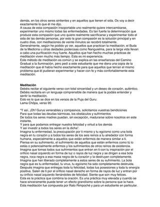 demás, en los otros seres sintientes y en aquellos que tienen el sida. Os voy a decir
exactamente lo que él me dijo.
A causa de esta compasión insoportable uno realmente quiere intercambiarse,
experimentar uno mismo todas las enfermedades. Es tan fuerte la determinación que
produce esta compasión que uno quiere realmente sacriﬁcarse y experimentar todo el
sida de las demás personas, por esto la gran compasión es la solución principal y en
cuatro días, con meditaciones de veinte minutos se recobró totalmente.
Generalmente, según he podido yo ver, aquellos que practican la meditación, el Buda
de la Medicina u otras deidades poderosas como Nanguielma, para la larga vida llevan
a cabo una puriﬁcación muy fuerte. Aquellos que han hecho muchas prácticas de
meditación viven mucho más tiempo. Esta es mi experiencia.
Este método de meditación es común y se explica en las enseñanzas del Camino
Gradual a la Iluminación, pero pedí a este estudiante que me diera una copia de la
meditación que él había hecho exactamente para que aquellos que tenían el mismo
problema que él pudieran experimentar y hacer con fe y más confortablemente esta
meditación.
Meditación
Debéis recitar el siguiente verso con total sinceridad y un deseo de corazón, auténtico.
Debéis recitarla en un lenguaje comprensible de manera que la podáis entender y
sentir la meditación.
Esto es lo que se dice en los versos de la Puja del Guru:
Lama Chöpa, verso 95:
“Y así, ¡Oh! Gurus venerables y compasivos, solicitamos vuestras bendiciones
Para que todas las deudas kármicas, los obstáculos y sufrimientos
De todos los seres madres puedan, sin excepción, madurarse sobre nosotros en este
instante,
Y para que podamos entregar nuestra felicidad y virtud a los demás
Y así investir a todos los seres en la dicha”.
Imagina tu enfermedad, la preocupación por ti mismo y tu egoísmo como una bola
negra en tu corazón y a todos los seres de los seis reinos a tu alrededor con forma
humana, especialmente a aquellos que están enfermos de manera similar a ti.
Piensa en su sufrimiento, el sufrimiento de aquellos que están enfermos como tú lo
estás o potencialmente enfermos y los sufrimientos de otros reinos de existencia.
Imagina que tomas todos sus sufrimientos que entran en ti con tu inspiración por el
oriﬁcio nasal izquierdo en forma de luz o rayos de luz negra y se dirigen a esa bola
negra, roca negra a esa masa negra de tu corazón y la destruyen completamente.
Imagina que han liberado completamente a estos seres de su sufrimiento. La bola
negra que es tu enfermedad, tu virus, tu egoísmo ha sido completamente destruida.
Después imagina que entregas toda tu felicidad, todas tus posesiones y toda tu energía
positiva. Salen de ti por el oriﬁcio nasal derecho en forma de rayos de luz y entran por
su oriﬁcio nasal izquierdo llenándoles de felicidad. Siente que son muy felices.
Esta es la práctica que combina la oración. Es una práctica muy elevada y cuando se
hace sinceramente puede tener un efecto grandísimo sobre la persona que la hace.
Esta meditación fue compuesta por Rato Rimpoché y para un estudiante en particular.
 