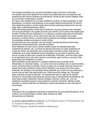 Fue puesta en práctica con una gran sinceridad y pudo curarse en cuatro días.
Uno puede hacer esta meditación de manera muy elaborada como se explica en las
enseñanzas del Camino Gradual a la Iluminación, donde se dan muchos detalles. Esta
es una versión condensada y sencilla.
Por tanto, esta meditación es la mejor meditación curativa, la mejor psicología, la más
beneﬁciosa y el camino más poderoso si uno puede hacerlo sinceramente. El camino
más rápido de puriﬁcar y el más rápido para la buena salud que proporciona una vida
larga, éxito y felicidad temporal y última.
Toda esta energía positiva, todos estos méritos son los que producen este resultado,
son la causa principal. Uno puede acumular gran mérito y es el camino más rápido para
el éxito. A través de esta meditación en un segundo, cuando tomas todo el sufrimiento
de los demás dentro de ti, de los otros seres que son innumerables uno puede
acumular un mérito inﬁnito, y cuando haces la práctica de entregar tu felicidad a seres
innumerables también acumulas un mérito inﬁnito.
No solo esta que os he contado, sino que existen muchas historias de cómo esta
meditación ha sido beneﬁciosa, historias increíbles.
Esta meditación no solo cura el cáncer también puede ser aplicada para todo,
problemas de relación, etc. La mente de algunas personas con estos problemas se
vuelve tan infeliz, tan deprimida, que incluso llega a cometer suicidio. Este tipo de
meditación es la mejor meditación para la depresión ya que eleva el espíritu y ello
ocurre a través de este buen corazón de la Bodichita. Pensando, como he dicho antes,
en el signiﬁcado de la vida como servicio a los demás, sean muchos o uno solo. Esto
proporciona gran felicidad a la mente.
Esta meditación puede aplicarse a cualquier problema que uno tenga: tener
diﬁcultades, no encontrar trabajo... Lo bueno viene de la caridad, de una acción positiva
buena, caritativa hacia los demás. Incluso aunque uno no tenga nada que ofrecer uno
puede hacer esta meditación danto toda la felicidad y sus causas a los otros seres
sintientes. Se entrega a innumerables seres sintientes, por lo tanto es muy poderoso y
cuanto más se hace más éxito tendrá uno. Podrá encontrar trabajo, etc. Se puede
hacer mientras se camina diciendo: “Yo experimento esto en lugar de los demás”.
Pensarlo lo más posible especialmente cuando surja un pensamiento de problemas. De
esta manera estás meditando mientras trabajas, caminas, comes, etc. y es una
meditación excelente porque te hace practicar la mente consciente. Sientes mucha
felicidad, tu corazón está lleno de felicidad y cuanto más piensas en ello más feliz te
encontrarás.
Colofón:
Trascripción de una grabación efectuada a enseñanzas de Lama Zopa Rimpoché, en el
Instituto Lama Tsong Khapa, Pomaia, Italia. Octubre de 1992
Se desconoce el traductor.
La versión original estaba en el sitio de La Fundación para la Preservación de
la Tradición Mahayana (FPMT).
FPMT Hispana. Budismo tibetano Mahayana.
 