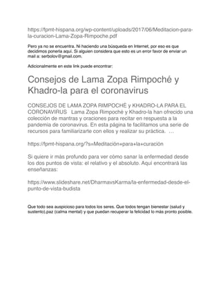 https://fpmt-hispana.org/wp-content/uploads/2017/06/Meditacion-para-
la-curacion-Lama-Zopa-Rimpoche.pdf
Pero ya no se encuentra. Ni haciendo una búsqueda en Internet, por eso es que
decidimos ponerla aquí. Si alguien considera que esto es un error favor de enviar un
mail a: serbolov@gmail.com.
Adicionalmente en este link puede encontrar:
Consejos de Lama Zopa Rimpoché y
Khadro-la para el coronavirus
CONSEJOS DE LAMA ZOPA RIMPOCHÉ y KHADRO-LA PARA EL
CORONAVIRUS   Lama Zopa Rimpoché y Khadro-la han ofrecido una
colección de mantras y oraciones para recitar en respuesta a la
pandemia de coronavirus. En esta página te facilitamos una serie de
recursos para familiarizarte con ellos y realizar su práctica.  …
https://fpmt-hispana.org/?s=Meditación+para+la+curación
Si quiere ir más profundo para ver cómo sanar la enfermedad desde
los dos puntos de vista: el relativo y el absoluto. Aquí encontrará las
enseñanzas:
https://www.slideshare.net/DharmavsKarma/la-enfermedad-desde-el-
punto-de-vista-budista
Que todo sea auspicioso para todos los seres. Que todos tengan bienestar (salud y
sustento),paz (calma mental) y que puedan recuperar la felicidad lo más pronto posible.
 