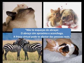 "Não te esqueças de abraçar.  O abraço sim aproxima e aconchega.  A frieza virtual pode te afastar das pessoas reais." 