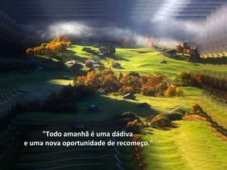 "Todo amanhã é uma dádiva  e uma nova oportunidade de recomeço." 
