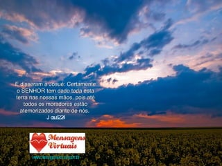 E disseram a Josué: Certamente o SENHOR tem dado toda esta terra nas nossas mãos, pois até todos os moradores estão atemorizados diante de nós.  Josué 2:24 www.mensagensvirtuais.com.br 