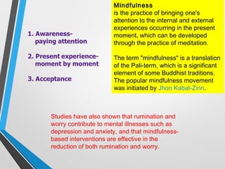 Mindfulness
is the practice of bringing one's
attention to the internal and external
experiences occurring in the present
moment, which can be developed
through the practice of meditation.
The term "mindfulness" is a translation
of the Pali-term, which is a significant
element of some Buddhist traditions.
The popular mindfulness movement
was initiated by Jhon Kabat-Zinn.
Studies have also shown that rumination and
worry contribute to mental illnesses such as
depression and anxiety, and that mindfulness-
based interventions are effective in the
reduction of both rumination and worry.
 